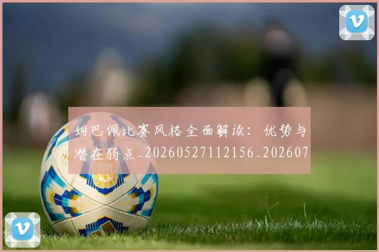 姆巴佩比赛风格全面解读：优势与潜在弱点_20260527112156_20260703231846
