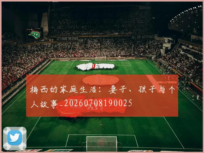 梅西的家庭生活：妻子、孩子与个人故事_20260708190025