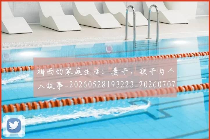 梅西的家庭生活:妻子、孩子与个人故事_20260528193223_20260707144929_20260731181952
