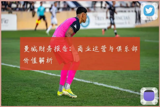 曼城财务报告:商业运营与俱乐部价值解析