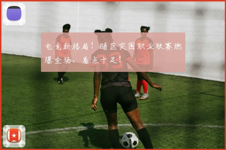 电竞新格局!暗区突围职业联赛燃爆全场,看点十足!