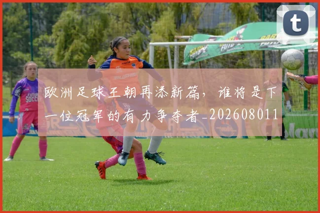 欧洲足球王朝再添新篇,谁将是下一位冠军的有力争夺者_20260801170335