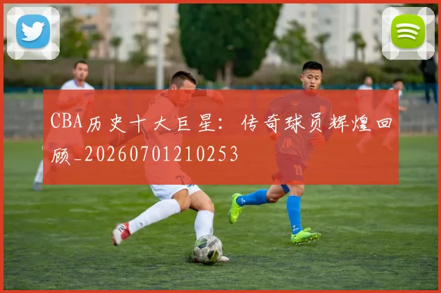 CBA历史十大巨星：传奇球员辉煌回顾_20260701210253
