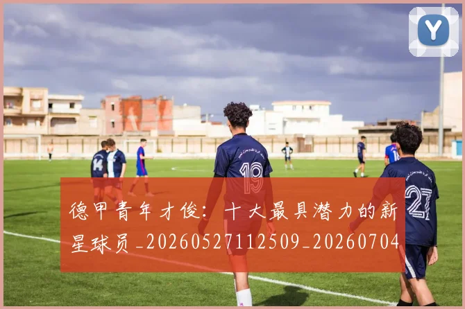 德甲青年才俊:十大最具潜力的新星球员_20260527112509_20260704173859