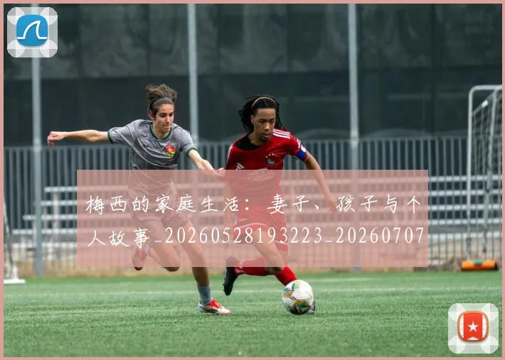 梅西的家庭生活：妻子、孩子与个人故事_20260528193223_20260707144929_20260731181952
