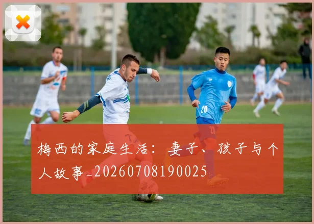 梅西的家庭生活:妻子、孩子与个人故事_20260708190025
