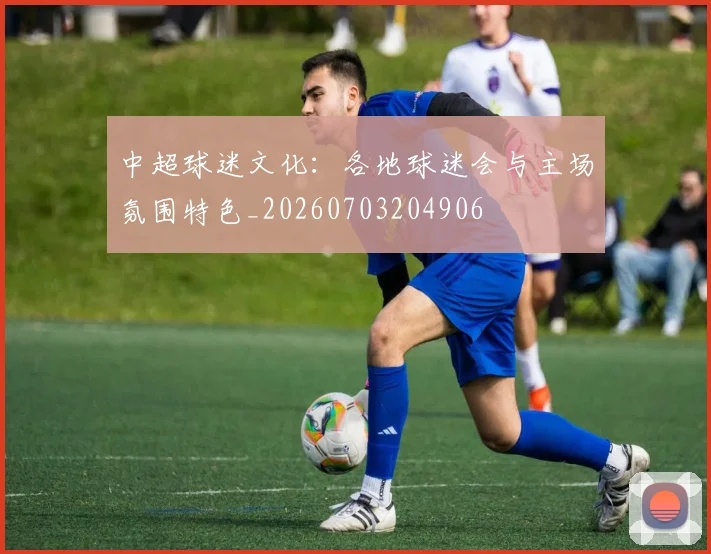 中超球迷文化:各地球迷会与主场氛围特色_20260703204906