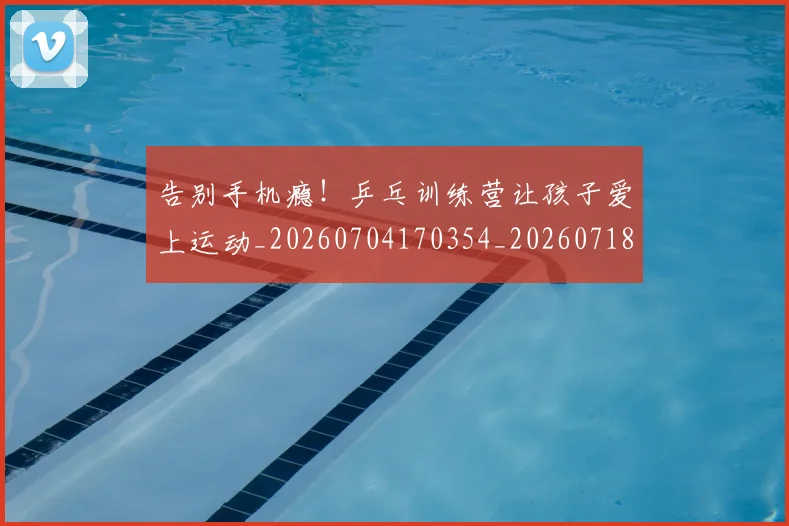 告别手机瘾！乒乓训练营让孩子爱上运动_20260704170354_20260718210115