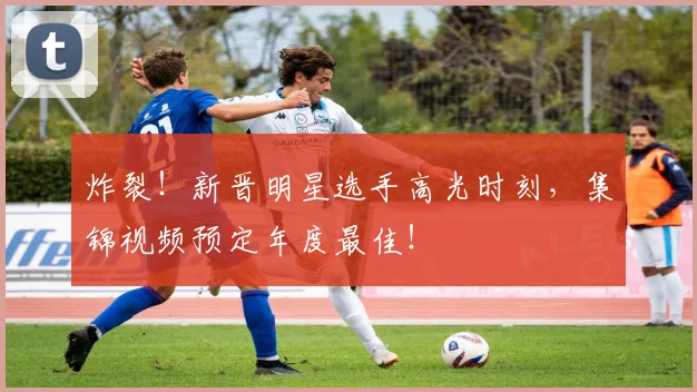 炸裂!新晋明星选手高光时刻,集锦视频预定年度最佳!