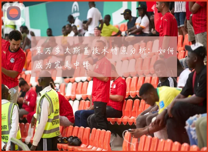 莱万多夫斯基技术特点分析:如何成为完美中锋