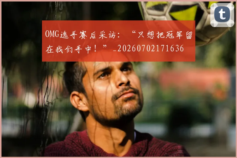 OMG选手赛后采访:“只想把冠军留在我们手中!”_20260702171636