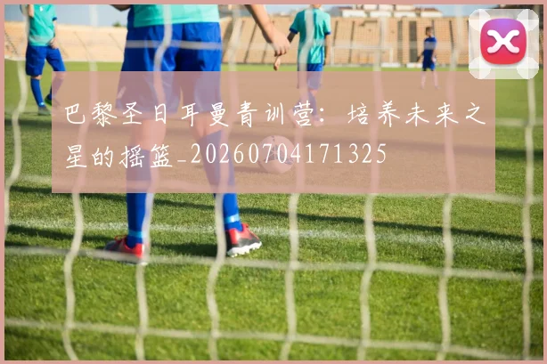 巴黎圣日耳曼青训营：培养未来之星的摇篮_20260704171325
