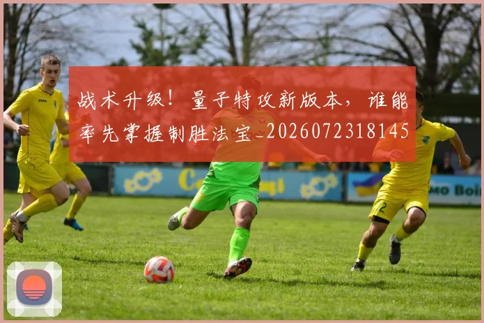 战术升级！量子特攻新版本，谁能率先掌握制胜法宝_20260723181455