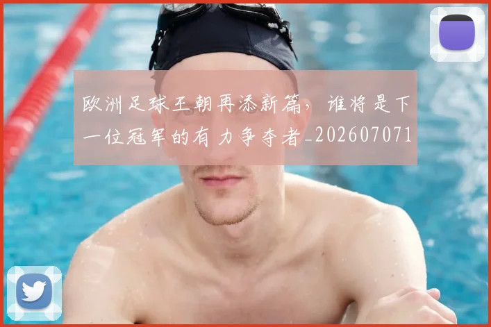 欧洲足球王朝再添新篇，谁将是下一位冠军的有力争夺者_20260707152558