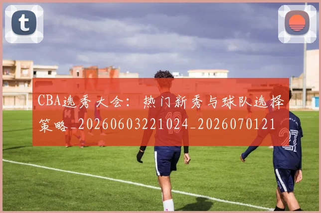 CBA选秀大会：热门新秀与球队选择策略_20260603221024_20260701212159