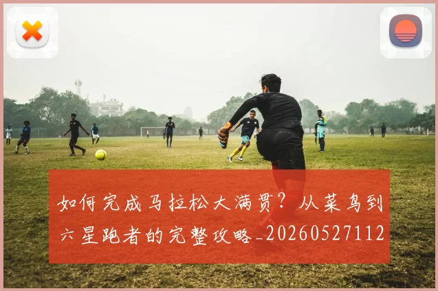 如何完成马拉松大满贯？从菜鸟到六星跑者的完整攻略_20260527112058
