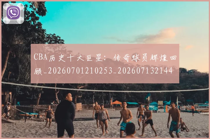 CBA历史十大巨星：传奇球员辉煌回顾_20260701210253_20260713214434