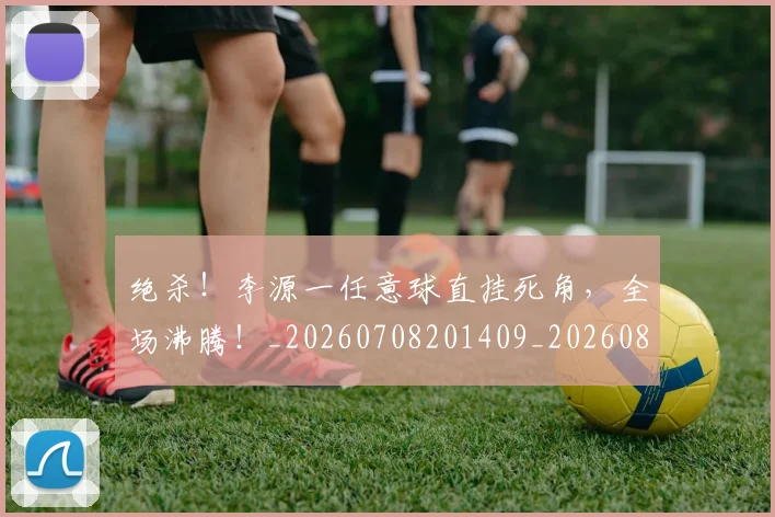 绝杀!李源一任意球直挂死角,全场沸腾!_20260708201409_20260803142920